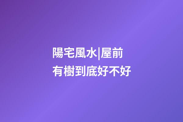 陽宅風水|屋前有樹到底好不好